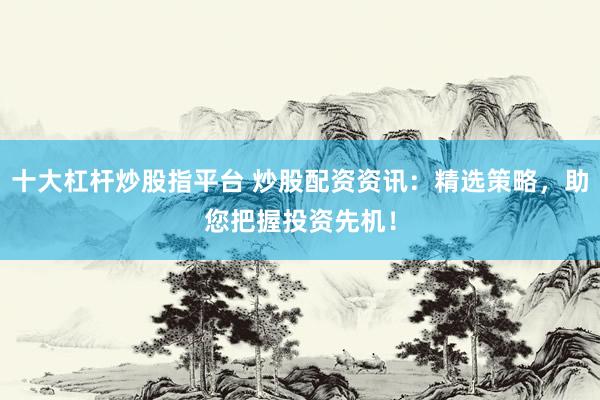 十大杠杆炒股指平台 炒股配资资讯:精选策略,助您把握投资先机!