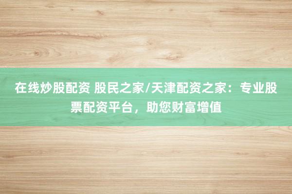 在线炒股配资 股民之家/天津配资之家:专业股票配资平台,助您财富增值