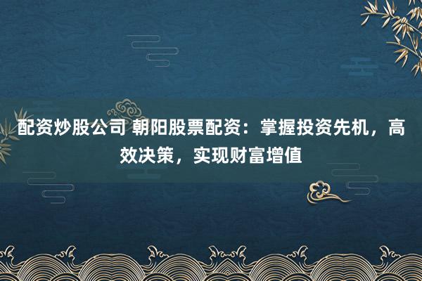 配资炒股公司 朝阳股票配资:掌握投资先机,高效决策,实现财富增值