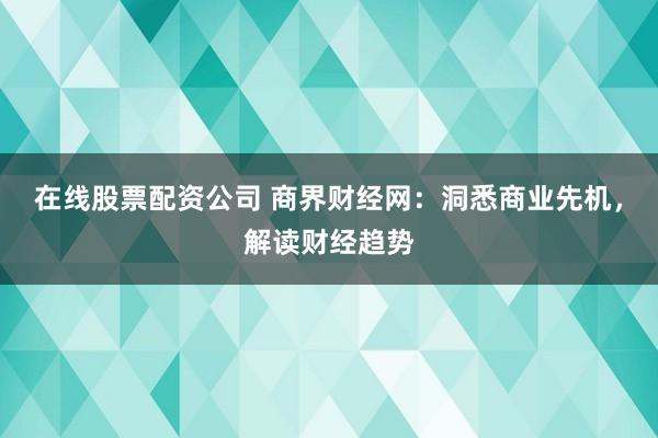 在线股票配资公司 商界财经网:洞悉商业先机,解读财经趋势