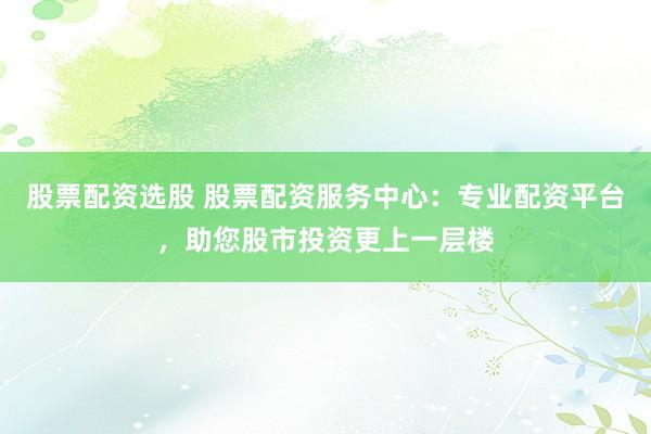股票配资选股 股票配资服务中心：专业配资平台，助您股市投资更上一层楼