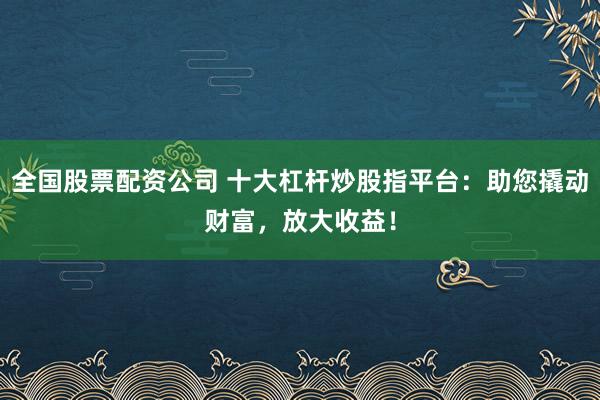 全国股票配资公司 十大杠杆炒股指平台：助您撬动财富，放大收益！
