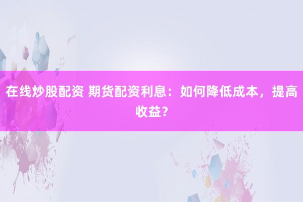 在线炒股配资 期货配资利息:如何降低成本,提高收益?