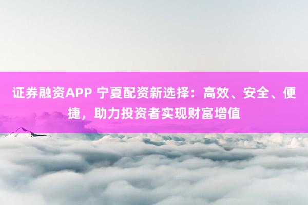 证券融资APP 宁夏配资新选择:高效、安全、便捷,助力投资者实现财富增值