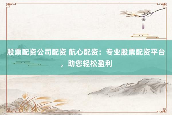 股票配资公司配资 航心配资：专业股票配资平台，助您轻松盈利