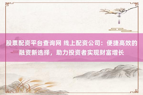 股票配资平台查询网 线上配资公司：便捷高效的融资新选择，助力投资者实现财富增长