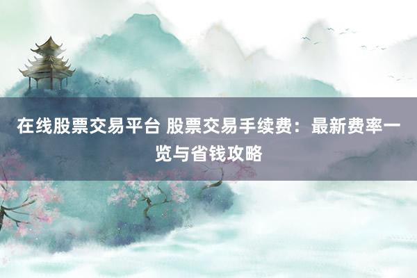 在线股票交易平台 股票交易手续费:最新费率一览与省钱攻略