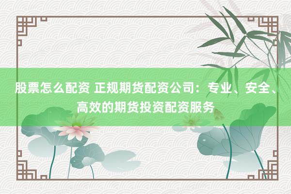 股票怎么配资 正规期货配资公司:专业、安全、高效的期货投资配资服务