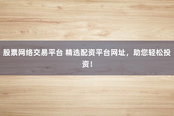 股票网络交易平台 精选配资平台网址,助您轻松投资!