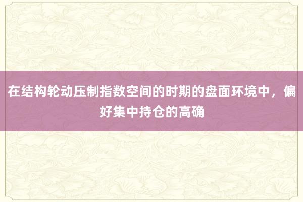 在结构轮动压制指数空间的时期的盘面环境中,偏好集中持仓的高确
