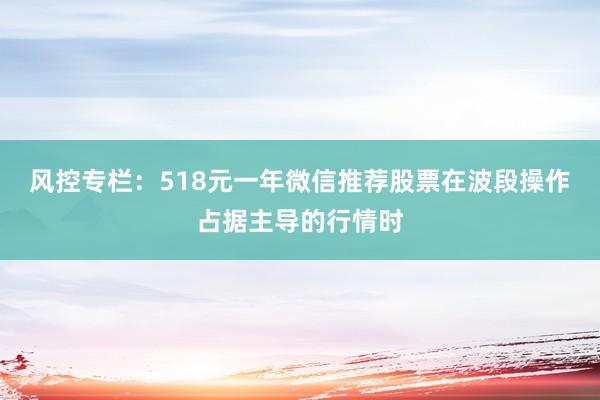 风控专栏：518元一年微信推荐股票在波段操作占据主导的行情时