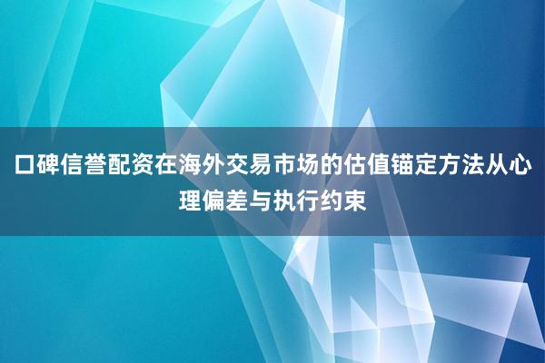 口碑信誉配资在海外交易市场的估值锚定方法从心理偏差与执行约束