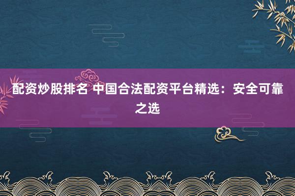 配资炒股排名 中国合法配资平台精选:安全可靠之选