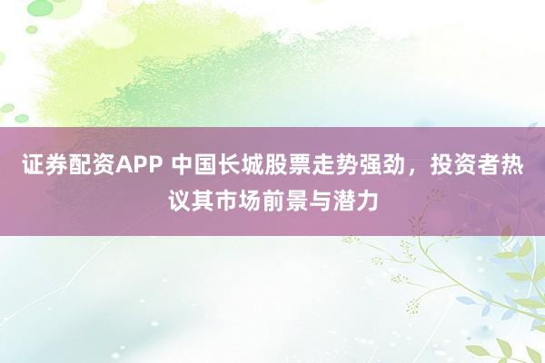 证券配资APP 中国长城股票走势强劲,投资者热议其市场前景与潜力