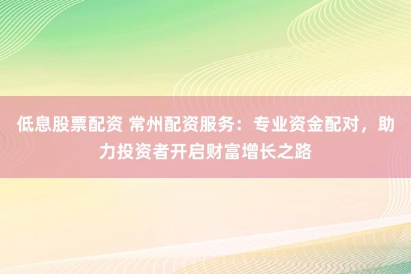 低息股票配资 常州配资服务:专业资金配对,助力投资者开启财富增长之路