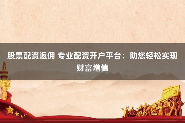 股票配资返佣 专业配资开户平台:助您轻松实现财富增值