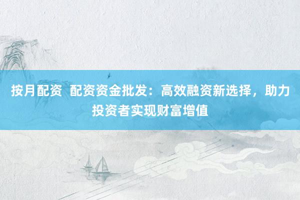 按月配资 配资资金批发:高效融资新选择,助力投资者实现财富增值