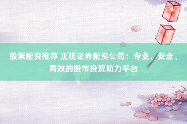 股票配资推荐 正规证券配资公司:专业、安全、高效的股市投资助力平台
