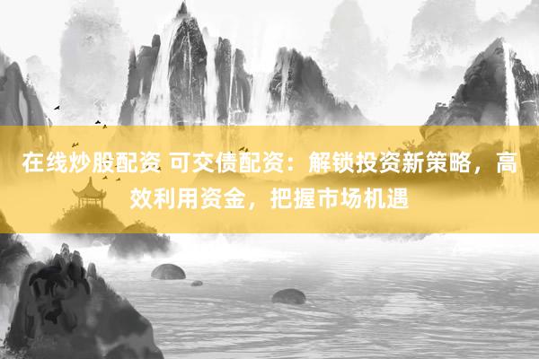 在线炒股配资 可交债配资：解锁投资新策略，高效利用资金，把握市场机遇