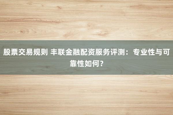 股票交易规则 丰联金融配资服务评测：专业性与可靠性如何？
