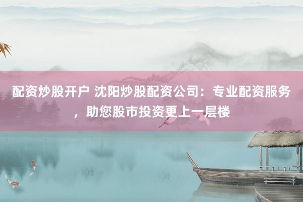 配资炒股开户 沈阳炒股配资公司：专业配资服务，助您股市投资更上一层楼