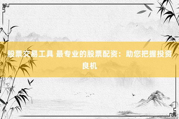 股票交易工具 最专业的股票配资：助您把握投资良机