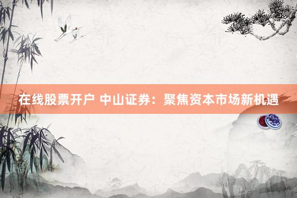 在线股票开户 中山证券：聚焦资本市场新机遇