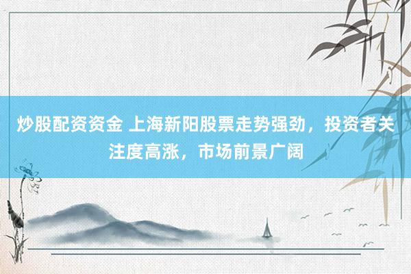 炒股配资资金 上海新阳股票走势强劲，投资者关注度高涨，市场前景广阔