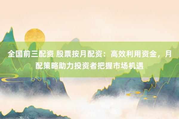 全国前三配资 股票按月配资：高效利用资金，月配策略助力投资者把握市场机遇