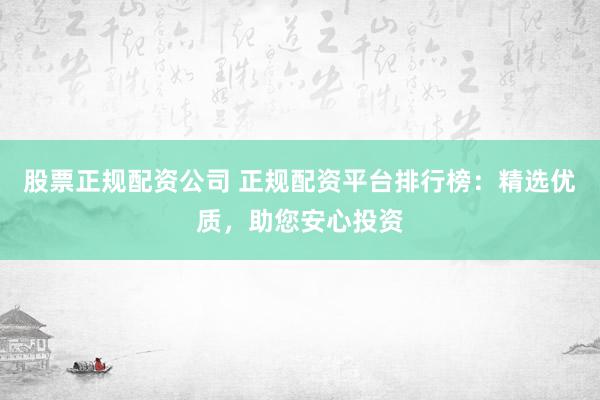 股票正规配资公司 正规配资平台排行榜：精选优质，助您安心投资
