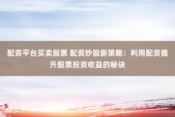 配资平台买卖股票 配资炒股新策略：利用配资提升股票投资收益的秘诀
