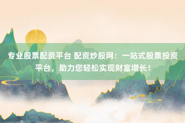 专业股票配资平台 配资炒股网：一站式股票投资平台，助力您轻松实现财富增长！