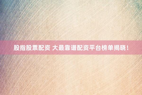 股指股票配资 大最靠谱配资平台榜单揭晓！