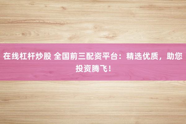 在线杠杆炒股 全国前三配资平台：精选优质，助您投资腾飞！