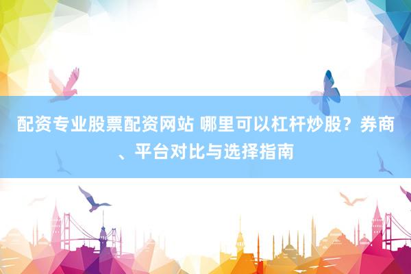 配资专业股票配资网站 哪里可以杠杆炒股?券商、平台对比与选择指南