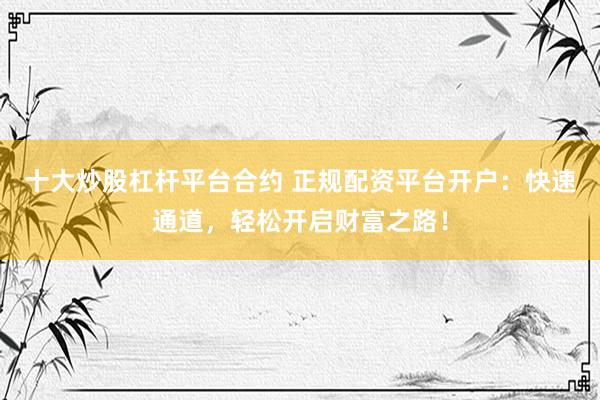 十大炒股杠杆平台合约 正规配资平台开户：快速通道，轻松开启财富之路！