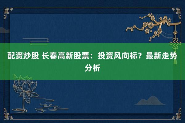 配资炒股 长春高新股票：投资风向标？最新走势分析
