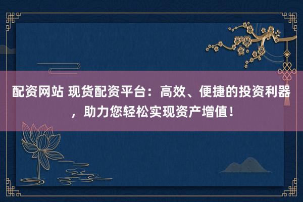配资网站 现货配资平台：高效、便捷的投资利器，助力您轻松实现资产增值！