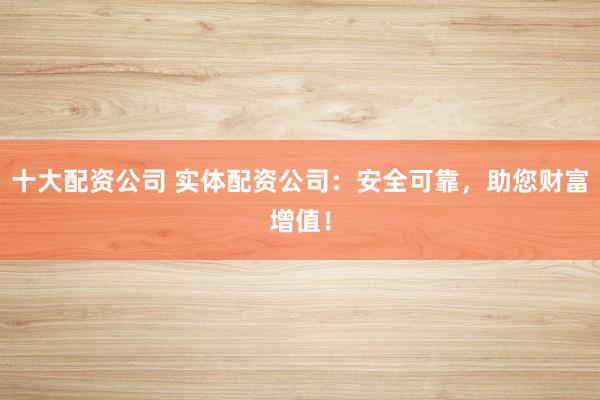 十大配资公司 实体配资公司：安全可靠，助您财富增值！