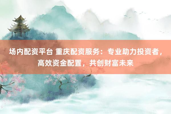 场内配资平台 重庆配资服务：专业助力投资者，高效资金配置，共创财富未来