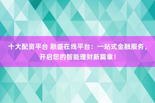 十大配资平台 融盛在线平台：一站式金融服务，开启您的智能理财新篇章！
