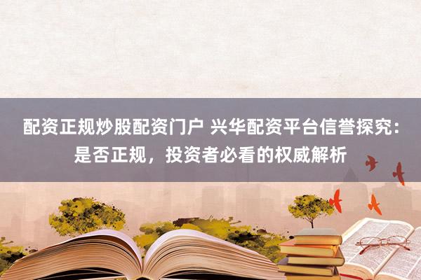 配资正规炒股配资门户 兴华配资平台信誉探究：是否正规，投资者必看的权威解析