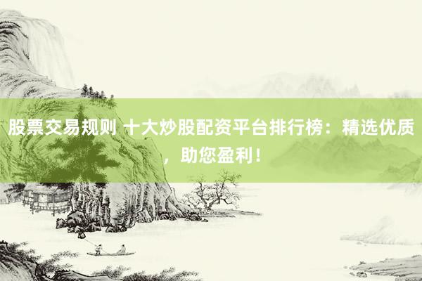 股票交易规则 十大炒股配资平台排行榜：精选优质，助您盈利！