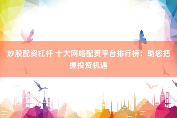 炒股配资杠杆 十大网络配资平台排行榜：助您把握投资机遇