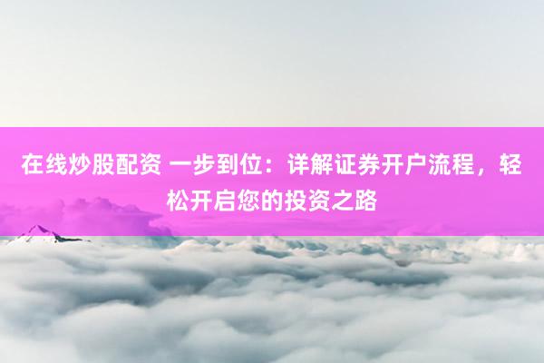 在线炒股配资 一步到位：详解证券开户流程，轻松开启您的投资之路