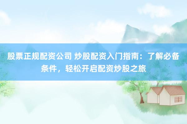 股票正规配资公司 炒股配资入门指南：了解必备条件，轻松开启配资炒股之旅