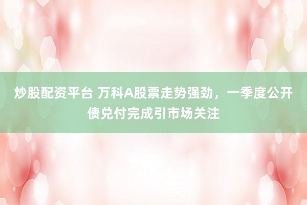 炒股配资平台 万科A股票走势强劲，一季度公开债兑付完成引市场关注
