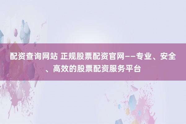 配资查询网站 正规股票配资官网——专业、安全、高效的股票配资服务平台