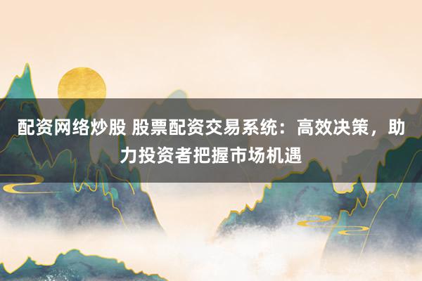 配资网络炒股 股票配资交易系统：高效决策，助力投资者把握市场机遇
