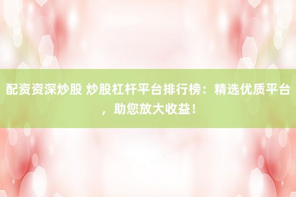 配资资深炒股 炒股杠杆平台排行榜：精选优质平台，助您放大收益！